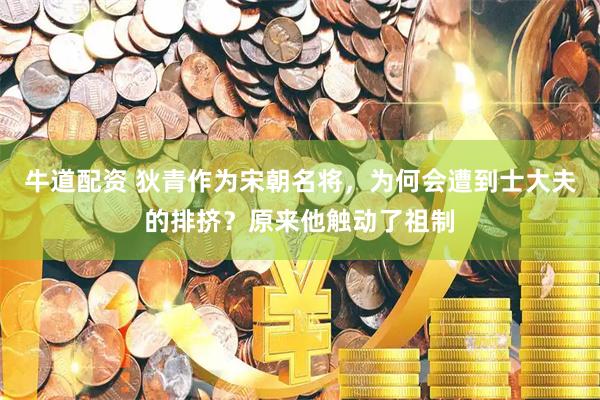 牛道配资 狄青作为宋朝名将，为何会遭到士大夫的排挤？原来他触动了祖制