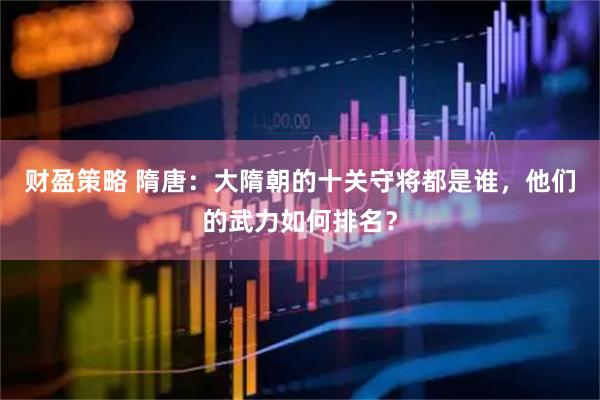 财盈策略 隋唐：大隋朝的十关守将都是谁，他们的武力如何排名？