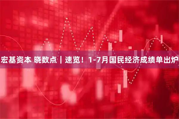 宏基资本 晓数点｜速览！1-7月国民经济成绩单出炉