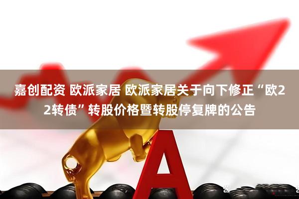 嘉创配资 欧派家居 欧派家居关于向下修正“欧22转债”转股价格暨转股停复牌的公告