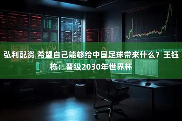 弘利配资 希望自己能够给中国足球带来什么？王钰栋：晋级2030年世界杯
