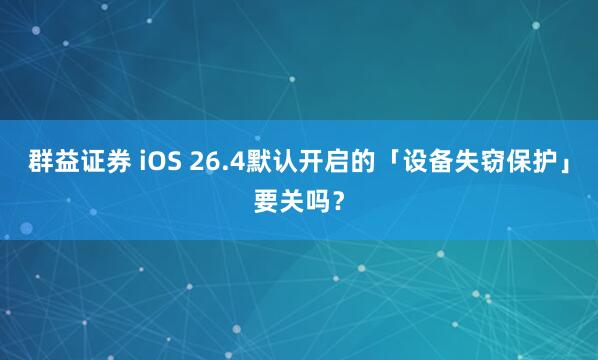 群益证券 iOS 26.4默认开启的「设备失窃保护」要关吗？