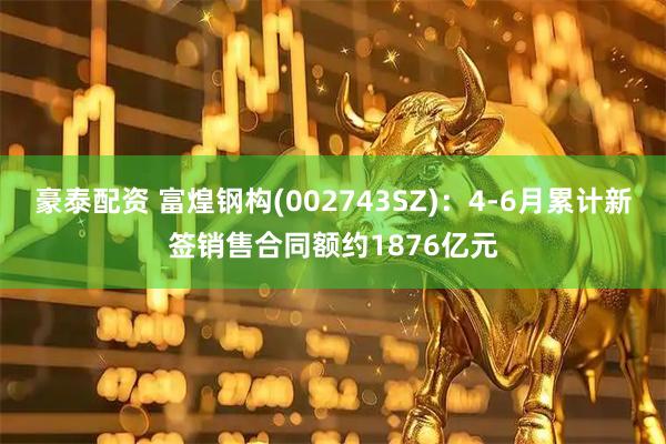 豪泰配资 富煌钢构(002743SZ)：4-6月累计新签销售合同额约1876亿元