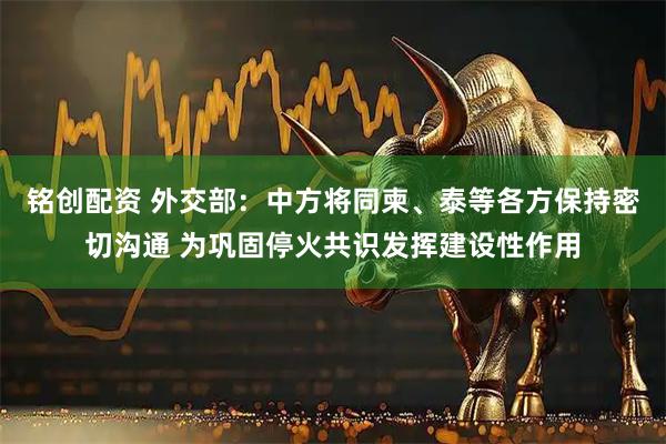 铭创配资 外交部：中方将同柬、泰等各方保持密切沟通 为巩固停火共识发挥建设性作用