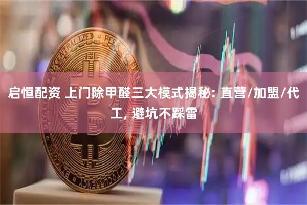 启恒配资 上门除甲醛三大模式揭秘: 直营/加盟/代工, 避坑不踩雷