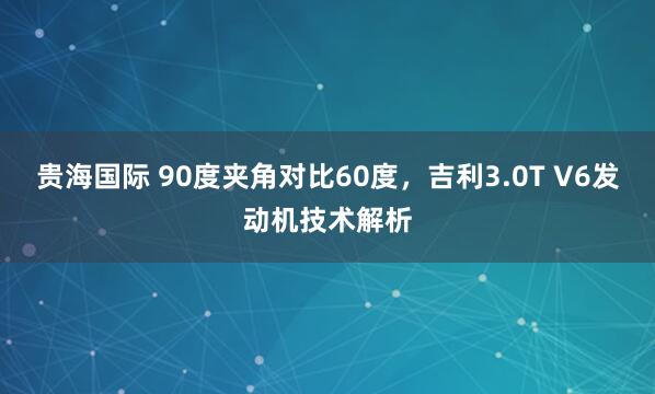 贵海国际 90度夹角对比60度，吉利3.0T V6发动机技术解析
