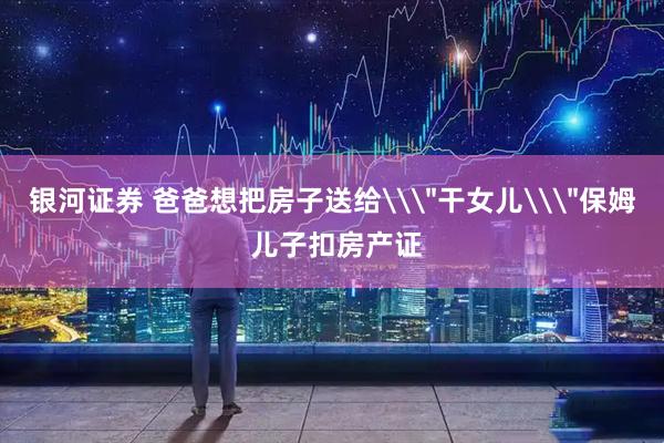 银河证券 爸爸想把房子送给\＂干女儿\＂保姆 儿子扣房产证