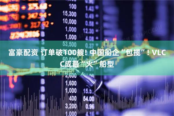 富豪配资 订单破100艘! 中国船企“包揽”! VLCC成最“火”船型