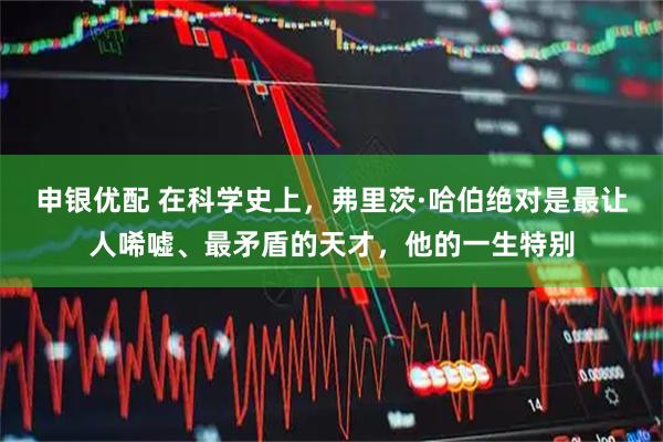 申银优配 在科学史上，弗里茨·哈伯绝对是最让人唏嘘、最矛盾的天才，他的一生特别