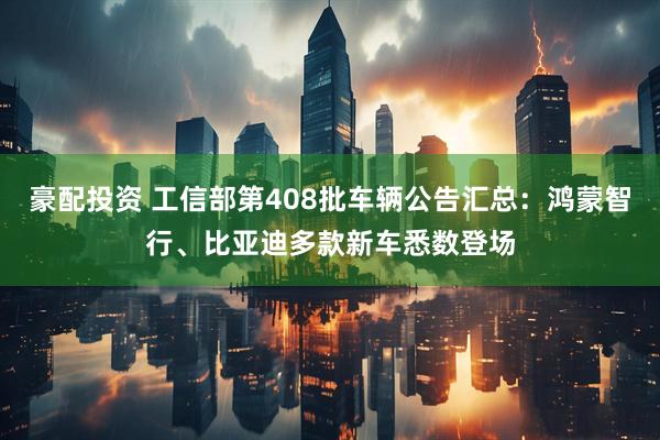 豪配投资 工信部第408批车辆公告汇总：鸿蒙智行、比亚迪多款新车悉数登场