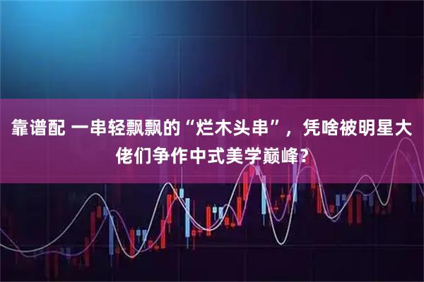 靠谱配 一串轻飘飘的“烂木头串”，凭啥被明星大佬们争作中式美学巅峰？