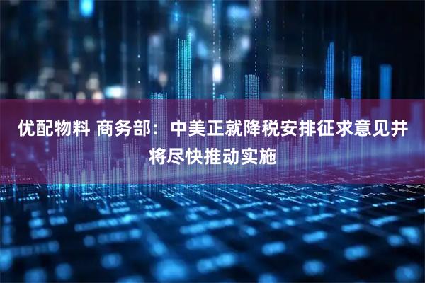 优配物料 商务部：中美正就降税安排征求意见并将尽快推动实施