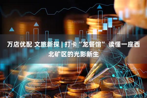 万店优配 文旅新探 | 打卡“龙餐馆” 读懂一座西北矿区的光影新生